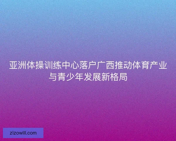 亚洲体操训练中心落户广西推动体育产业与青少年发展新格局