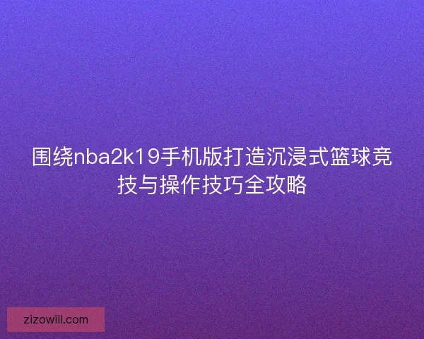 围绕nba2k19手机版打造沉浸式篮球竞技与操作技巧全攻略 围绕nba2k19手机版打造沉浸式篮球竞技与操作技巧全攻略