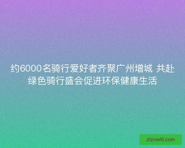约6000名骑行爱好者齐聚广州增城 共赴绿色骑行盛会促进环保健康生活