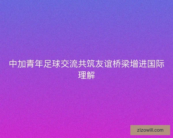 中加青年足球交流共筑友谊桥梁增进国际理解