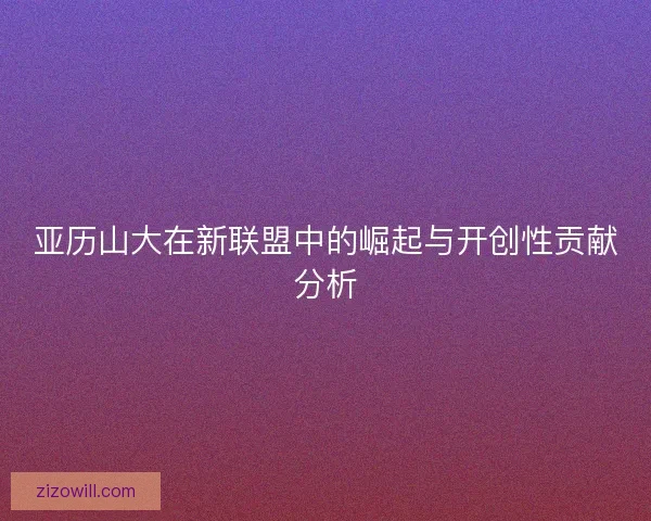 亚历山大在新联盟中的崛起与开创性贡献分析