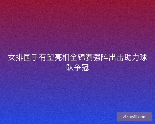 女排国手有望亮相全锦赛强阵出击助力球队争冠 女排国手有望亮相全锦赛强阵出击助力球队争冠