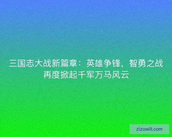 三国志大战新篇章：英雄争锋，智勇之战再度掀起千军万马风云