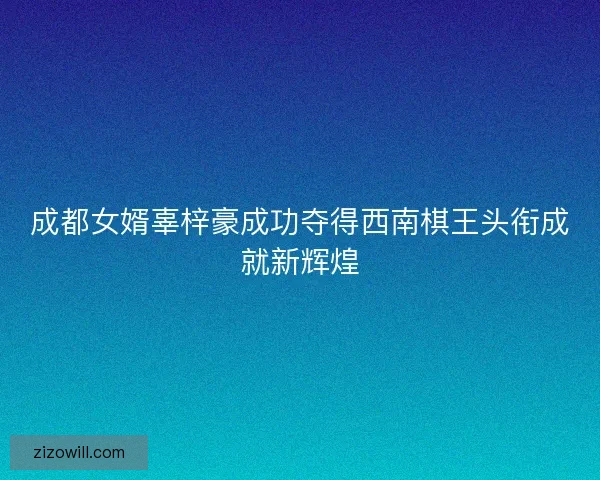 成都女婿辜梓豪成功夺得西南棋王头衔成就新辉煌